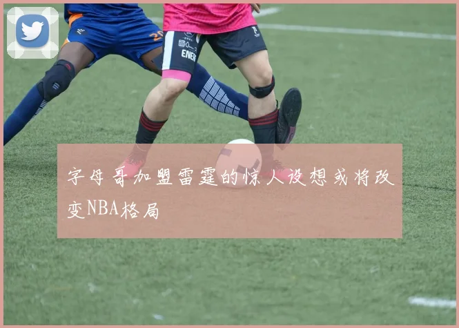 字母哥加盟雷霆的惊人设想或将改变NBA格局
