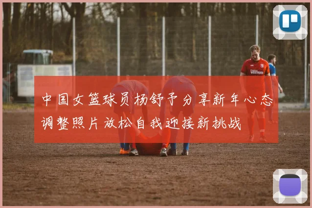 中国女篮球员杨舒予分享新年心态调整照片放松自我迎接新挑战