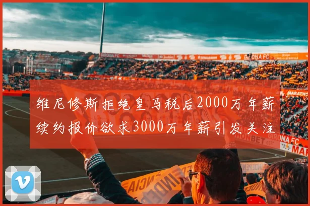 维尼修斯拒绝皇马税后2000万年薪续约报价欲求3000万年薪引发关注