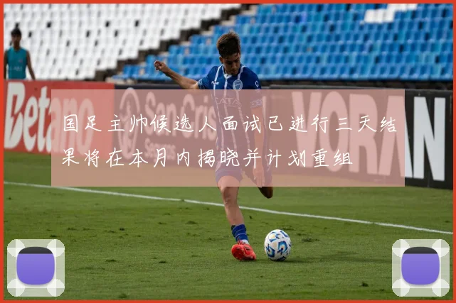 国足主帅候选人面试已进行三天结果将在本月内揭晓并计划重组
