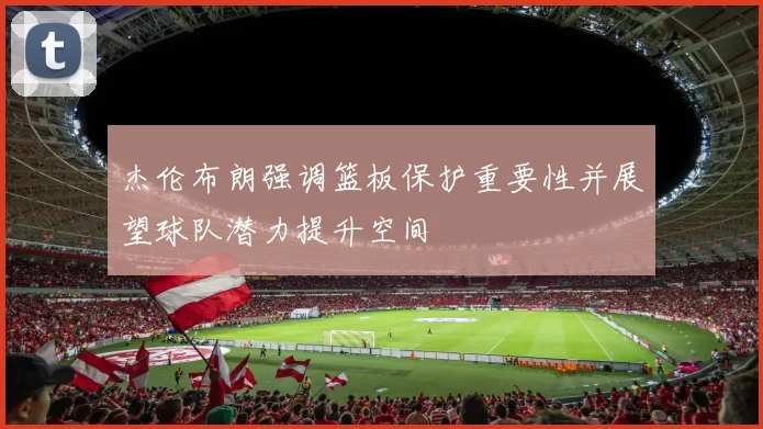 杰伦布朗强调篮板保护重要性并展望球队潜力提升空间