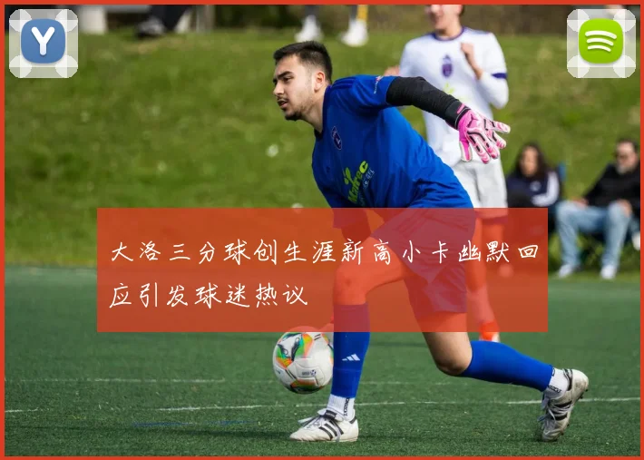 大洛三分球创生涯新高小卡幽默回应引发球迷热议