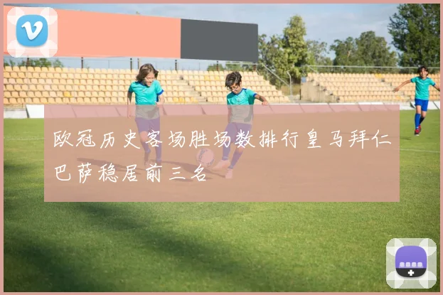 欧冠历史客场胜场数排行皇马拜仁巴萨稳居前三名