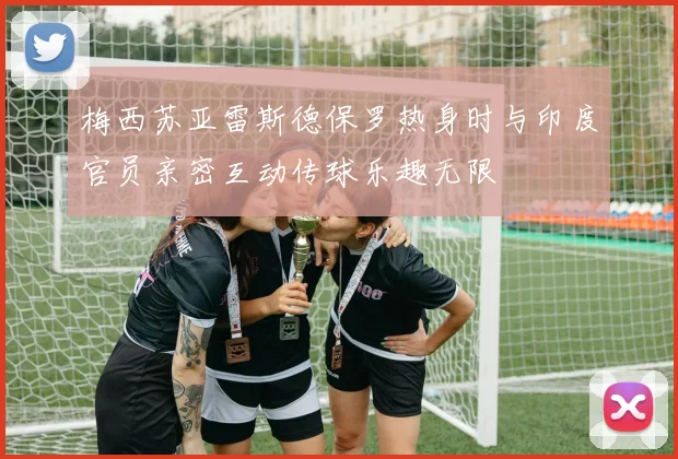 梅西苏亚雷斯德保罗热身时与印度官员亲密互动传球乐趣无限