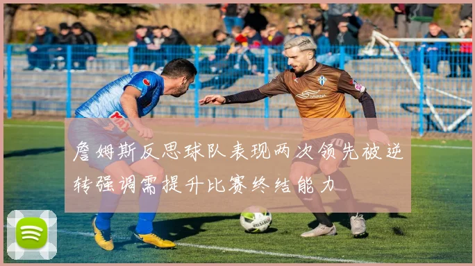 詹姆斯反思球队表现两次领先被逆转强调需提升比赛终结能力