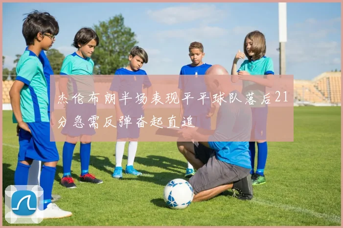 杰伦布朗半场表现平平球队落后21分急需反弹奋起直追