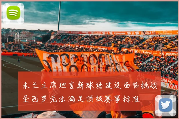米兰主席坦言新球场建设面临挑战圣西罗无法满足顶级赛事标准