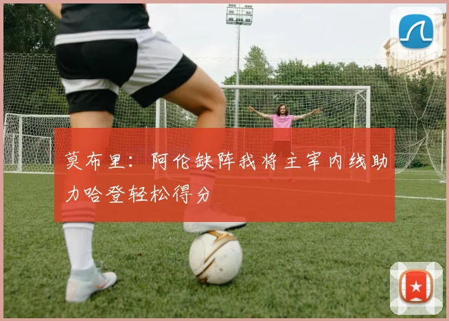 莫布里：阿伦缺阵我将主宰内线助力哈登轻松得分