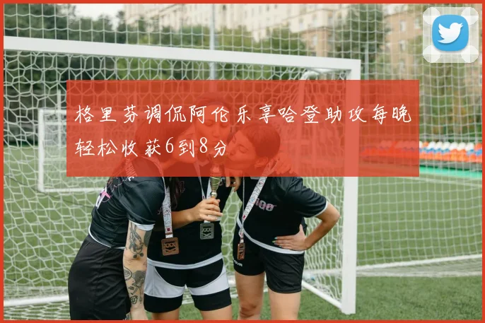 格里芬调侃阿伦乐享哈登助攻每晚轻松收获6到8分