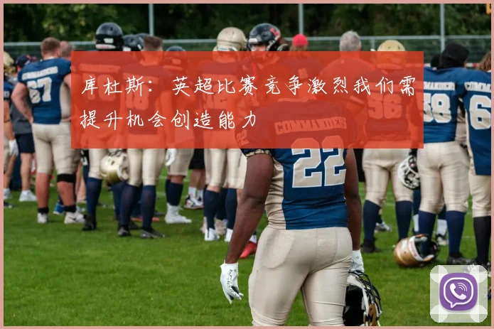 库杜斯：英超比赛竞争激烈我们需提升机会创造能力