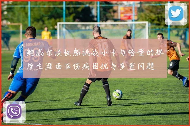 鲍威尔谈快船挑战小卡与哈登的辉煌生涯面临伤病困扰与多重问题