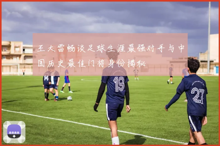 王大雷畅谈足球生涯最强对手与中国历史最佳门将身份揭秘