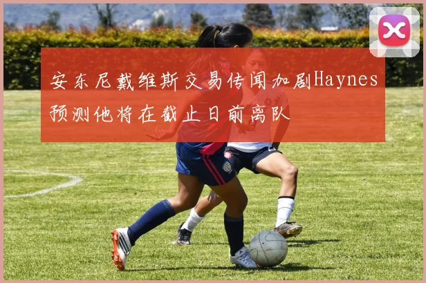 安东尼戴维斯交易传闻加剧Haynes预测他将在截止日前离队