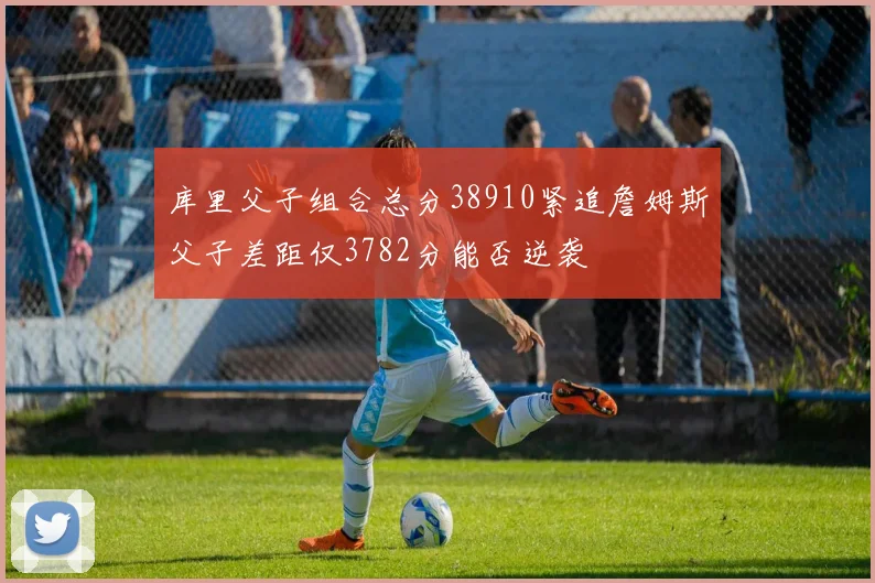 库里父子组合总分38910紧追詹姆斯父子差距仅3782分能否逆袭